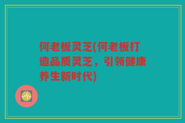 何老板灵芝(何老板打造品质灵芝，引领健康养生新时代)