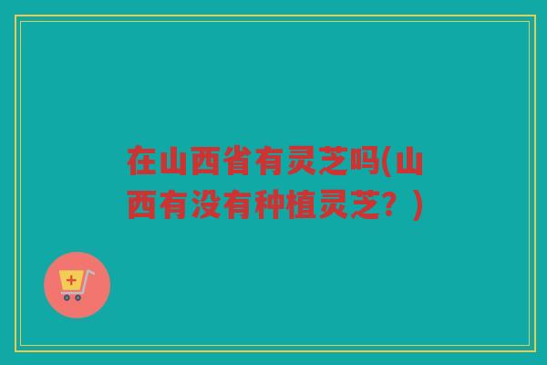 在山西省有灵芝吗(山西有没有种植灵芝？)
