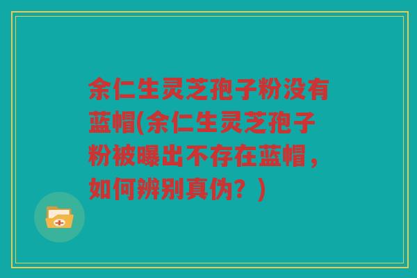 余仁生灵芝孢子粉没有蓝帽(余仁生灵芝孢子粉被曝出不存在蓝帽，如何辨别真伪？)
