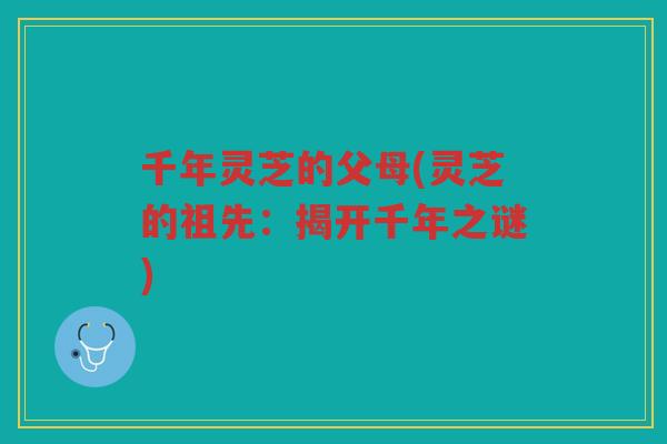 千年灵芝的父母(灵芝的祖先：揭开千年之谜)