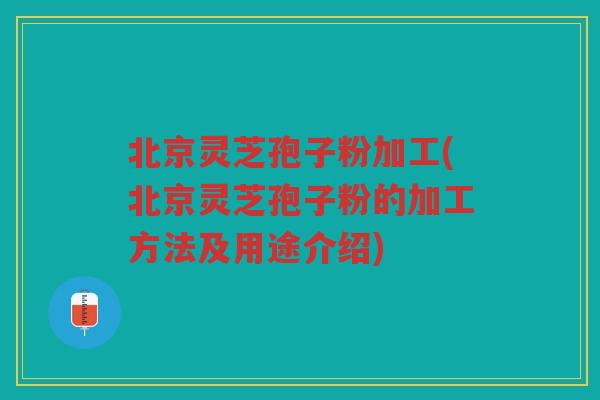 北京灵芝孢子粉加工(北京灵芝孢子粉的加工方法及用途介绍)