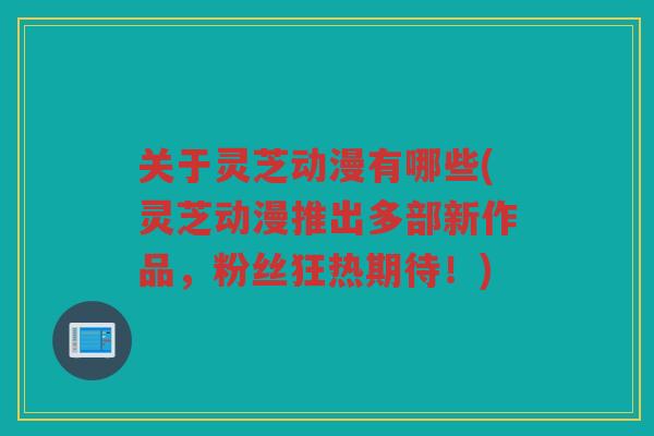 关于灵芝动漫有哪些(灵芝动漫推出多部新作品，粉丝狂热期待！)