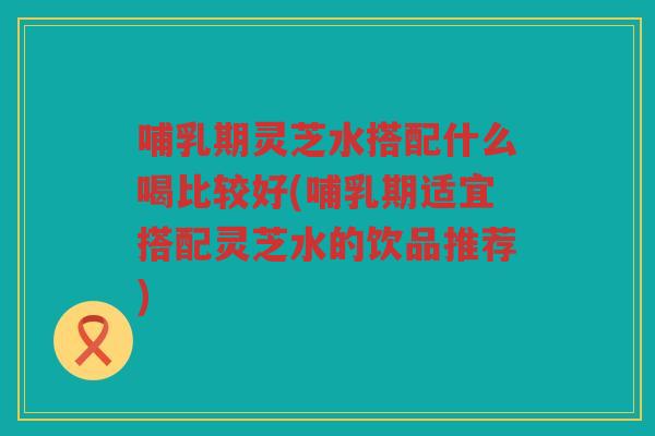 哺乳期灵芝水搭配什么喝比较好(哺乳期适宜搭配灵芝水的饮品推荐)