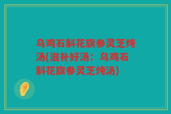 乌鸡石斛花旗参灵芝炖汤(滋补好汤：乌鸡石斛花旗参灵芝炖汤)