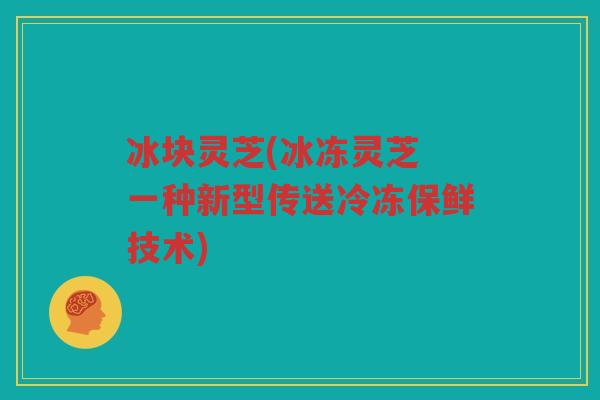 冰块灵芝(冰冻灵芝 一种新型传送冷冻保鲜技术)