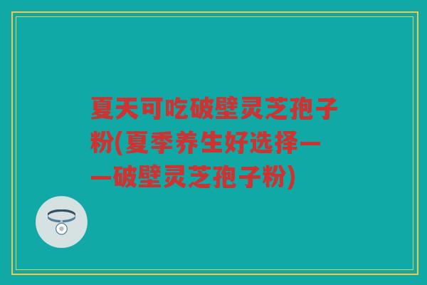 夏天可吃破壁灵芝孢子粉(夏季养生好选择——破壁灵芝孢子粉)