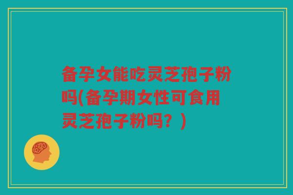 备孕女能吃灵芝孢子粉吗(备孕期女性可食用灵芝孢子粉吗？)