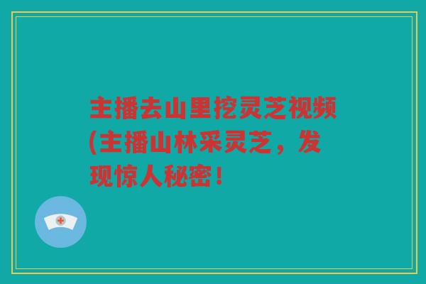 主播去山里挖灵芝视频(主播山林采灵芝，发现惊人秘密！