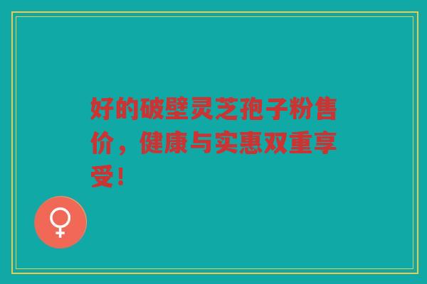 好的破壁灵芝孢子粉售价，健康与实惠双重享受！