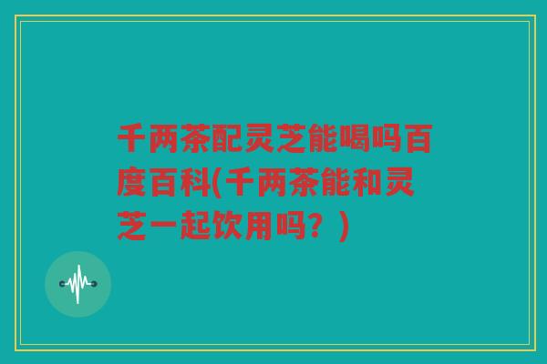 千两茶配灵芝能喝吗百度百科(千两茶能和灵芝一起饮用吗？)