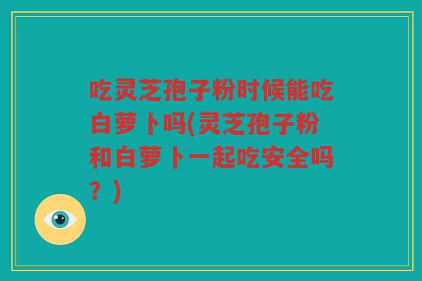 吃灵芝孢子粉时候能吃白萝卜吗(灵芝孢子粉和白萝卜一起吃安全吗？)