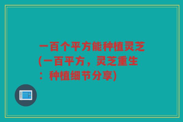 一百个平方能种植灵芝(一百平方，灵芝重生：种植细节分享)