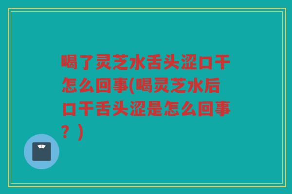 喝了灵芝水舌头涩口干怎么回事(喝灵芝水后口干舌头涩是怎么回事？)
