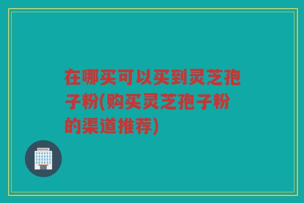 在哪买可以买到灵芝孢子粉(购买灵芝孢子粉的渠道推荐)
