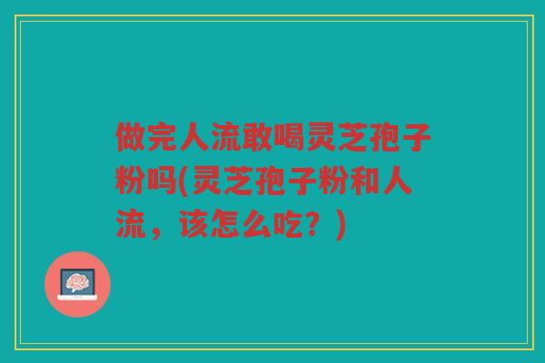 做完人流敢喝灵芝孢子粉吗(灵芝孢子粉和人流，该怎么吃？)