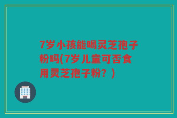7岁小孩能喝灵芝孢子粉吗(7岁儿童可否食用灵芝孢子粉？)