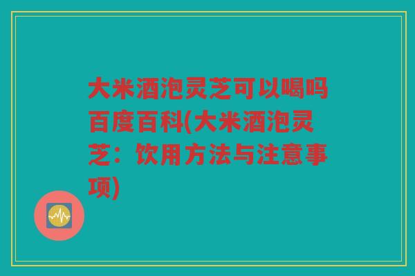 大米酒泡灵芝可以喝吗百度百科(大米酒泡灵芝：饮用方法与注意事项)
