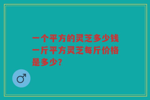 一个平方的灵芝多少钱一斤平方灵芝每斤价格是多少？