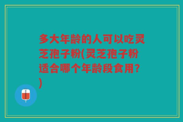 多大年龄的人可以吃灵芝孢子粉(灵芝孢子粉适合哪个年龄段食用？)