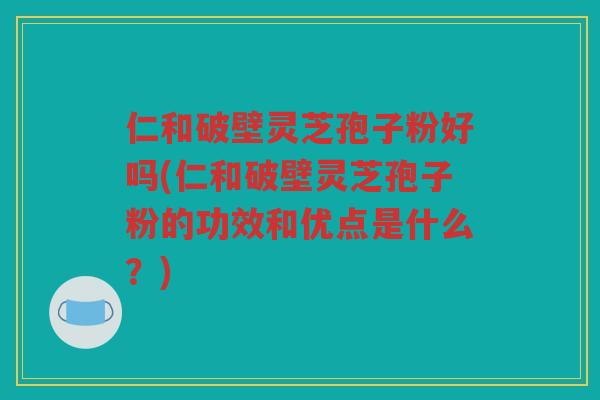 仁和破壁灵芝孢子粉好吗(仁和破壁灵芝孢子粉的功效和优点是什么？)