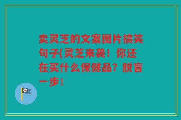 卖灵芝的文案图片搞笑句子(灵芝来袭！你还在买什么保健品？脱盲一步！