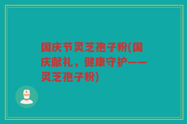 国庆节灵芝孢子粉(国庆献礼,健康守护——灵芝孢子粉) 国庆节灵芝孢子粉(国庆献礼,健康守护——灵芝孢子粉)