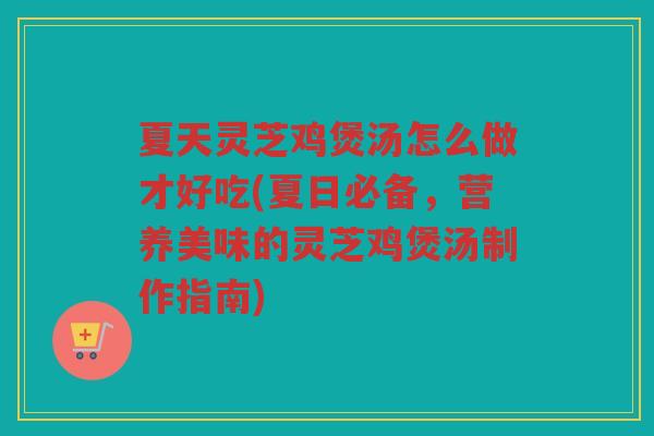 夏天灵芝鸡煲汤怎么做才好吃(夏日必备，营养美味的灵芝鸡煲汤制作指南)