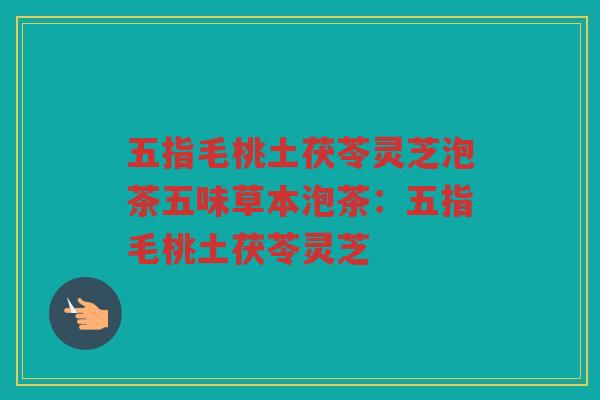 五指毛桃土茯苓灵芝泡茶五味草本泡茶：五指毛桃土茯苓灵芝