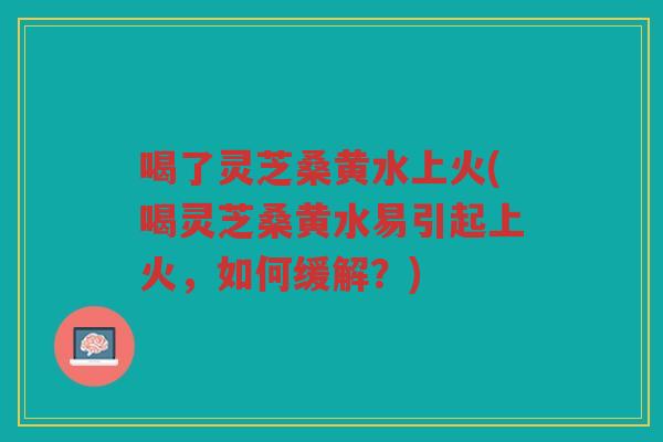 喝了灵芝桑黄水上火(喝灵芝桑黄水易引起上火，如何缓解？)