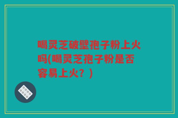 喝灵芝破壁孢子粉上火吗(喝灵芝孢子粉是否容易上火?) 喝灵芝破壁孢子粉上火吗(喝灵芝孢子粉是否容易上火?)