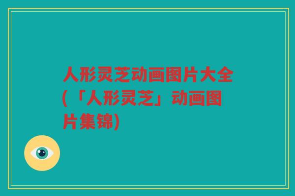 人形灵芝动画图片大全(「人形灵芝」动画图片集锦) 人形灵芝动画图片大全(「人形灵芝」动画图片集锦)