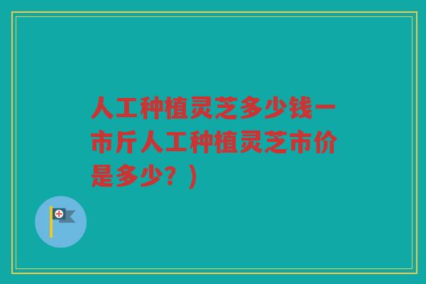 人工种植灵芝多少钱一市斤人工种植灵芝市价是多少？)