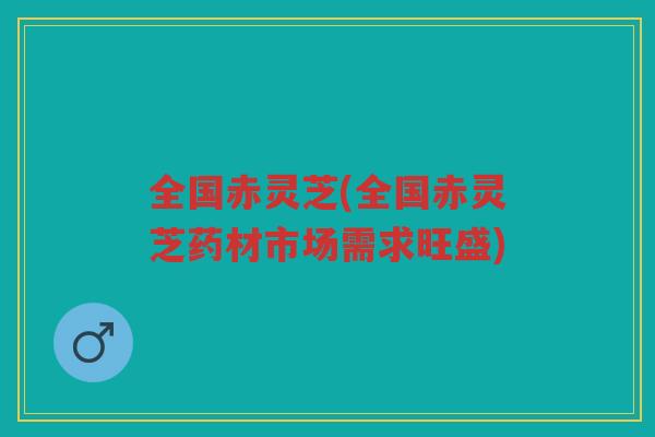 全国赤灵芝(全国赤灵芝药材市场需求旺盛)