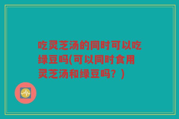 吃灵芝汤的同时可以吃绿豆吗(可以同时食用灵芝汤和绿豆吗?) 吃灵芝汤的同时可以吃绿豆吗(可以同时食用灵芝汤和绿豆吗?)