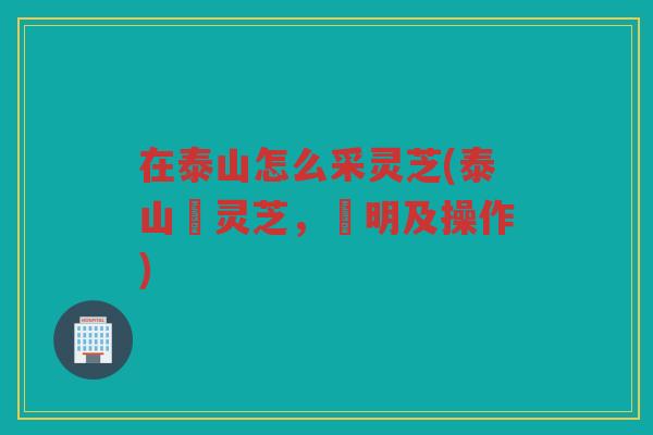 在泰山怎么采灵芝(泰山採灵芝,說明及操作) 在泰山怎么采灵芝(泰山採灵芝,說明及操作)