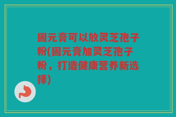 固元膏可以放灵芝孢子粉(固元膏加灵芝孢子粉,打造健康营养新选择) 固元膏可以放灵芝孢子粉(固元膏加灵芝孢子粉,打造健康营养新选择)
