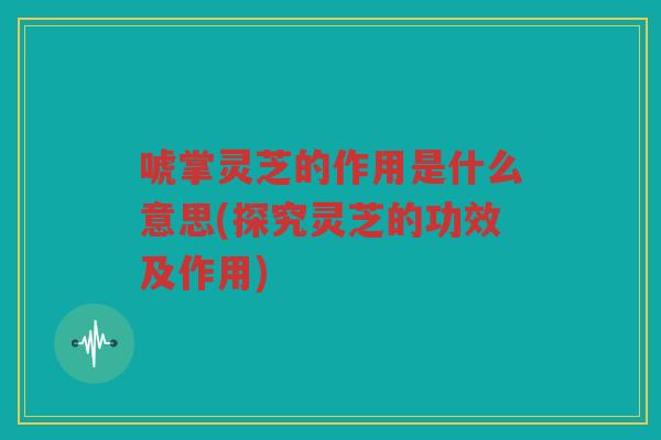 唬掌灵芝的作用是什么意思(探究灵芝的功效及作用) 唬掌灵芝的作用是什么意思(探究灵芝的功效及作用)