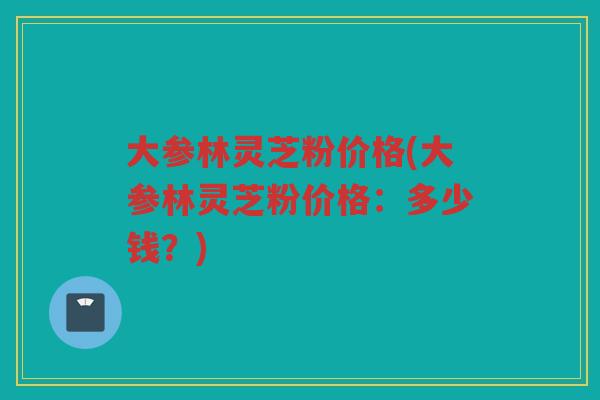 大参林灵芝粉价格(大参林灵芝粉价格：多少钱？)