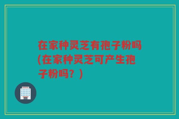 在家种灵芝有孢子粉吗(在家种灵芝可产生孢子粉吗？)