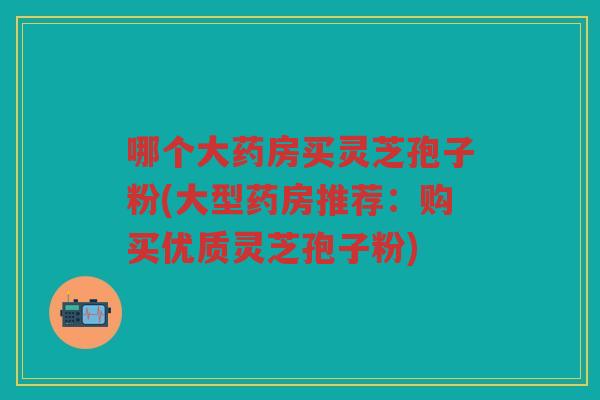 哪个大药房买灵芝孢子粉(大型药房推荐：购买优质灵芝孢子粉)