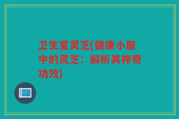 卫生室灵芝(健康小屋中的灵芝：解析其神奇功效)