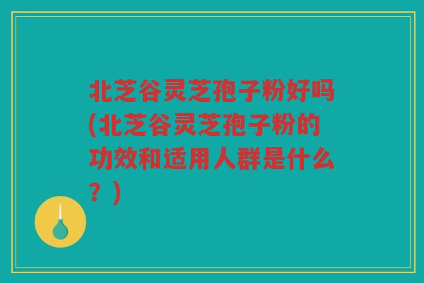 北芝谷灵芝孢子粉好吗(北芝谷灵芝孢子粉的功效和适用人群是什么?) 北芝谷灵芝孢子粉好吗(北芝谷灵芝孢子粉的功效和适用人群是什么?)