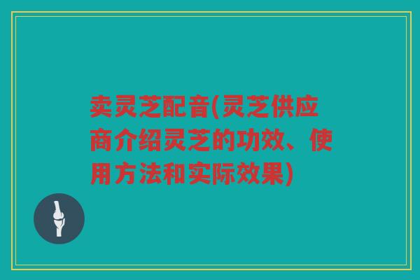 卖灵芝配音(灵芝供应商介绍灵芝的功效、使用方法和实际效果)