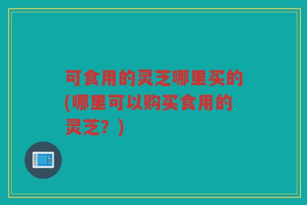 可食用的灵芝哪里买的(哪里可以购买食用的灵芝?) 可食用的灵芝哪里买的(哪里可以购买食用的灵芝?)
