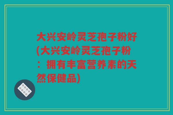 大兴安岭灵芝孢子粉好(大兴安岭灵芝孢子粉：拥有丰富营养素的天然保健品)