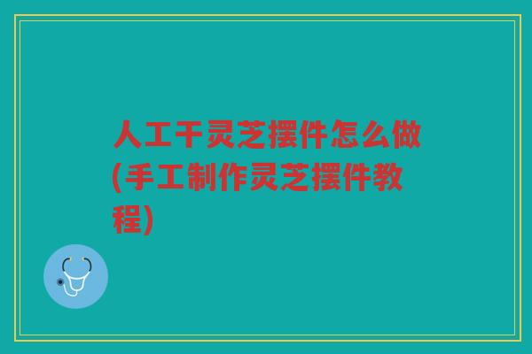 人工干灵芝摆件怎么做(手工制作灵芝摆件教程)