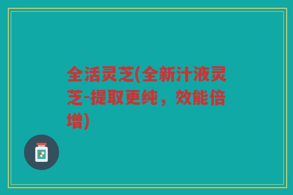 全活灵芝(全新汁液灵芝-提取更纯，效能倍增)
