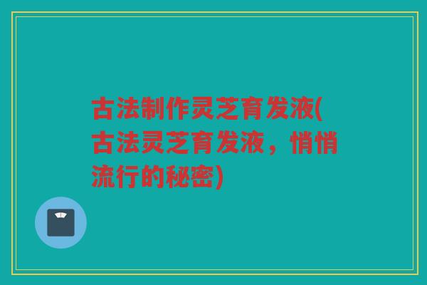 古法制作灵芝育发液(古法灵芝育发液，悄悄流行的秘密)