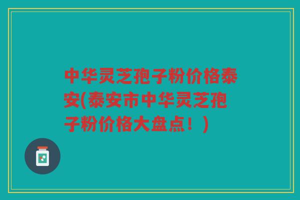 中华灵芝孢子粉价格泰安(泰安市中华灵芝孢子粉价格大盘点！)