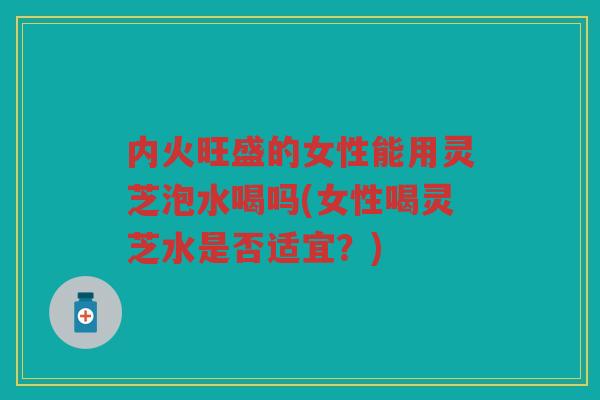 内火旺盛的女性能用灵芝泡水喝吗(女性喝灵芝水是否适宜？)